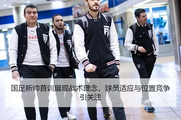 国足新帅首训展现战术理念，球员适应与位置竞争引关注